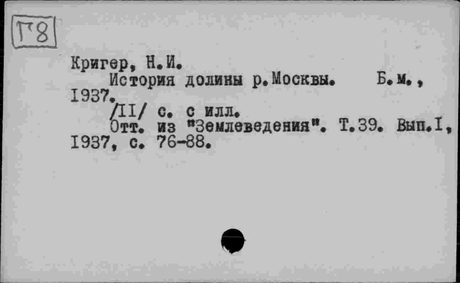 ﻿(Г g
Кригер, Н.И.
История долины р.Москвы. Б. м., 1937.
/II/ с. с илл.
Отт. из “Землеведения**. Т.39. Вып.1, 1937, с. 76-88.